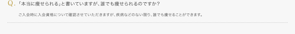 「本当に痩せられる」と書いていますが、誰でも痩せられるのですか？／ご入会時に入会資格について確認させていただきますが、疾病などのない限り、誰でも痩せることができます。