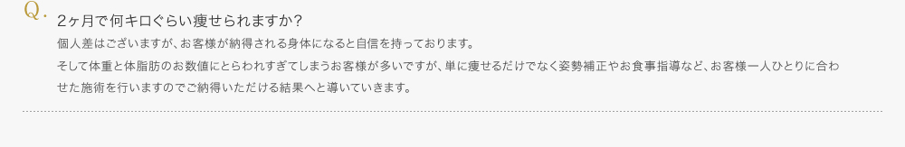 2ヶ月で何キロぐらい痩せられますか？／個人差はございますが、お客様が納得される身体になると自信を持っております。そして体重と体脂肪のお数値にとらわれすぎてしまうお客様が多いですが、単に痩せるだけでなく姿勢補正やお食事指導など、お客様一人ひとりに合わせた術を行いますのでご納得いただける結果へと導いていきます。