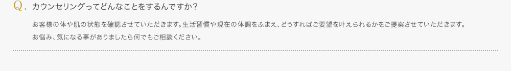 カウンセリングってどんなことをするんですか？／お客様の体や肌の状態を確認させていただきます。生活習慣や現在の体調をふまえ、どうすればご要望を叶えられるかをご提案させていただきます。お悩み、気になる事がありましたら何でもご相談ください。