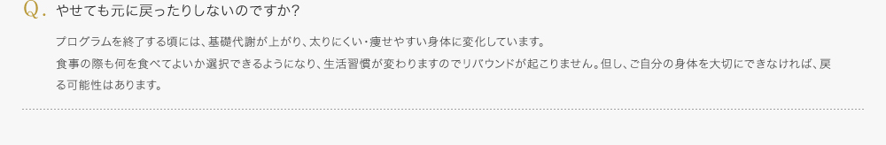 やせても元に戻ったりしないのですか?／プログラムを終了する頃には、基礎代謝が上がり、太りにくい・痩せやすい身体に変化しています。食事の際も何を食べてよいか選択できるようになり、生活習慣が変わりますのでリバウンドが起こりません。但し、ご自分の身体を大切にできなければ、戻る可能性はあります。