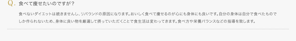 食べて痩せたいのですが？／食べないダイエットは続きませんし、リバウンドの原因になります。おいしく食べて痩せるのが心にも身体にも良いです。自分の身体は自分で食べたものでしか作られないため、身体に良い物を厳選して摂っていただくことで食生活は変わってきます。食べ方や栄養バランスなどの指導を致します。