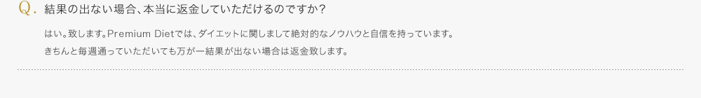結果の出ない場合、本当に返金していただけるのですか？／はい。致します。Premium Dietでは、ダイエットに関しまして絶対的なノウハウと自信を持っています。きちんと毎週通っていただいても万が一結果が出ない場合は返金致します。