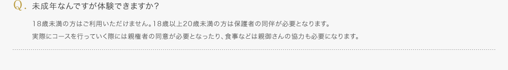 未成年なんですが体験できますか？／18歳未満の方はご利用いただけません。18歳以上20歳未満の方は保護者の同伴が必要となります。実際にコースを行っていく際には親権者の同意が必要となったり、食事などは親御さんの協力も必要になります。