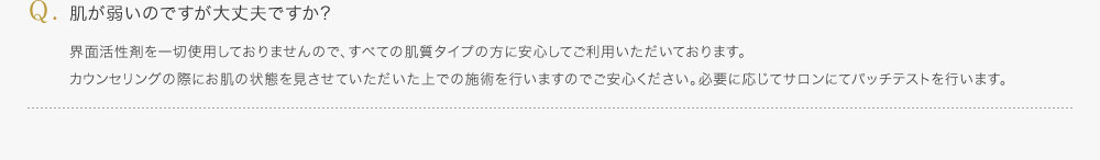 肌が弱いのですが大丈夫ですか?／界面活性剤を一切使用しておりませんので、すべての肌質タイプの方に安心してご利用いただいております。カウンセリングの際にお肌の状態を見させていただいた上での施術を行いますのでご安心ください。必要に応じてサロンにてパッチテストを行います。