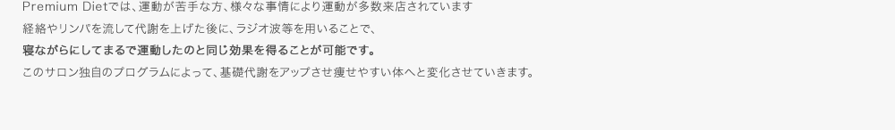 Premium Dietでは、運動が苦手な方、様々な事情により運動が多数来店されています経絡やリンパを流して代謝を上げた後に、ラジオ波等を用いることで、寝ながらにしてまるで運動したのと同じ効果を得ることが可能です。このサロン独自のプログラムによって、基礎代謝をアップさせ痩せやすい体へと変化させていきます。