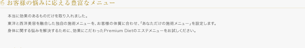 お客様の悩みに応える豊富なメニュー／本当に効果のあるものだけを取り入れました。東洋と西洋美容を融合した独自の施術メニューを、お客様の体質に合わせ、「あなただけの施術メニュー」を設定します。身体に関する悩みを解決するために、効果にこだわったPremium Dietのエステメニューをお試しください。