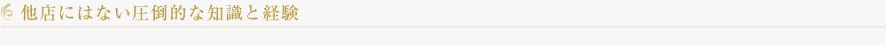 他店にはない圧倒的な知識と経験