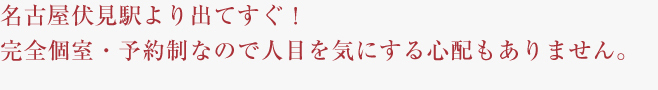 名古屋伏見駅より出てすぐ！完全個室・予約制なので人目を気にする心配もありません。