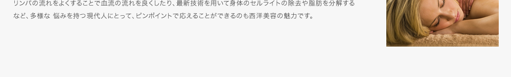 リンパの流れをよくすることで血流の流れを良くしたり、最新技術を用いて身体のセルライトの除去や脂肪を分解するなど、多様な 悩みを持つ現代人にとって、ピンポイントで応えることができるのも西洋美容の魅力です。