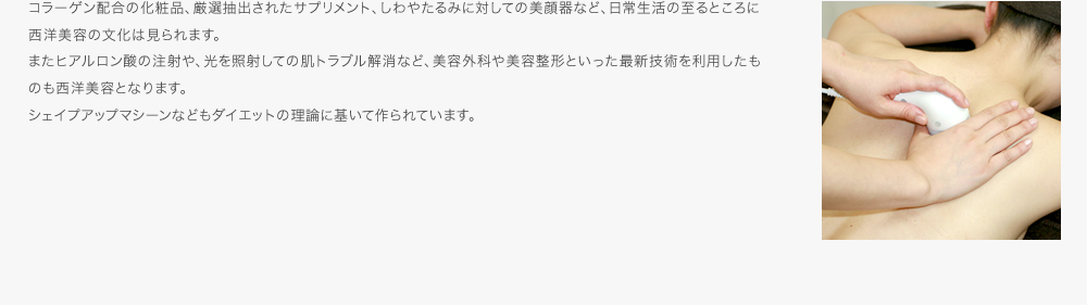 コラーゲン配合の化粧品、厳選抽出されたサプリメント、しわやたるみに対しての美顔器など、日常生活の至るところに西洋美容の文化は見られます。またヒアルロン酸の注射や、光を照射しての肌トラブル解消など、美容外科や美容整形といった最新技術を利用したものも西洋美容となります。シェイプアップマシーンなどもダイエットの理論に基いて作られています。