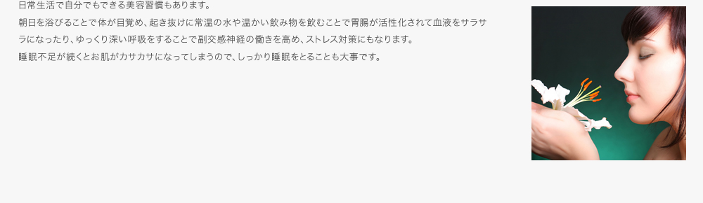日常生活で自分でもできる美容習慣もあります。朝日を浴びることで体が目覚め、起き抜けに常温の水や温かい飲み物を飲むことで胃腸が活性化されて血液をサラサラになったり、ゆっくり深い呼吸をすることで副交感神経の働きを高め、ストレス対策にもなります。睡眠不足が続くとお肌がカサカサになってしまうので、しっかり睡眠をとることも大事です。