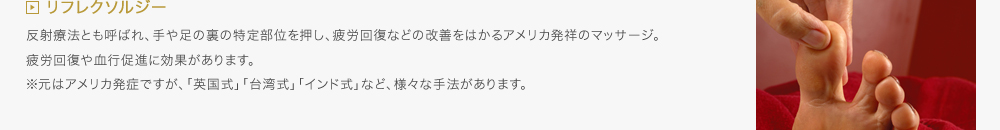 リフレクソルジー／反射療法とも呼ばれ、手や足の裏の特定部位を押し、疲労回復などの改善をはかるアメリカ発祥のマッサージ。疲労回復や血行促進に効果があります。※元はアメリカ発症ですが、「英国式」「台湾式」「インド式」など、様々な手法があります。