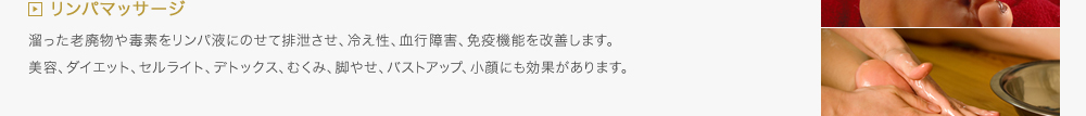 リンパマッサージ／溜った老廃物や毒素をリンパ液にのせて排泄させ、冷え性、血行障害、免疫機能を改善します。美容、ダイエット、セルライト、デトックス、むくみ、脚やせ、バストアップ、小顔にも効果があります。
