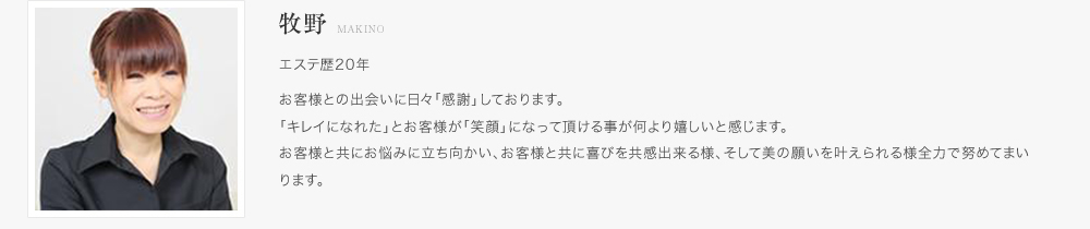 牧野：エステ歴20年。お客様との出会いに日々「感謝」しております。「キレイになれた」とお客様が「笑顔」になって頂ける事が何より嬉しいと感じます。お客様と共にお悩みに立ち向かい、お客様と共に喜びを共感出来る様、そして美の願いを叶えられる様全力で努めてまいります。