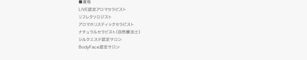 ■資格　IAI国際認定アロマセラピスト、リフレクソロジスト、アロマホリスティックセラピスト、ナチュラルセラピスト（自然療法士）、シルクエステ認定サロン、BodyFace認定サロン