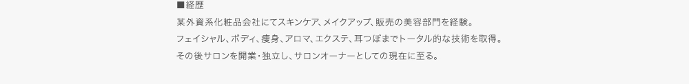■経歴　某外資系化粧品会社にてスキンケア、メイクアップ、販売の美容部門を経験。フェイシャル、ボディ、痩身、アロマ、エクステ、耳つぼまでトータル的な技術を取得。その後サロンを開業・独立し、サロンオーナーとしての現在に至る。