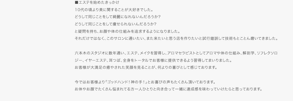 ■エステを始めたきっかけ　10代の頃より美に関することが大好きでした。どうして同じことをして綺麗になれないんだろうか？どうして同じことをして痩せられないんだろうか？と疑問を持ち、お顔や体の仕組みを追求するようになりました。それだけではなく、このサロンに通いたい、また来たいと思う店を作りたいと試行錯誤して技術もとことん磨いてきました。六本木のスタジオに数年通い、エステ、メイクを習得し、アロマセラピストとしてアロマや体の仕組み、解剖学、リフレクソロジー、イヤーエステ、耳つぼ、全身をトータルでお客様に提供できるよう習得してまいりました。お客様が大満足の癒やされた笑顔を見ることが、何よりの喜びとして感じております。今ではお客様より「ゴッドハンド！神の手！」とお喜びの声もたくさん頂いております。お体やお顔でたくさん悩まれてる方一人ひとりと向き合って一緒に達成感を味わっていけたらと思っております。