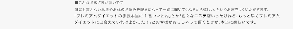 ■こんなお客さまが多いです　誰にも言えないお肌やお体のお悩みを親身になって一緒に聞いてくれるから嬉しい、というお声をよくいただきます。■Premium Dietについて　ここに来てよかった。笑顔で帰って頂けるように心掛けたいと思います。