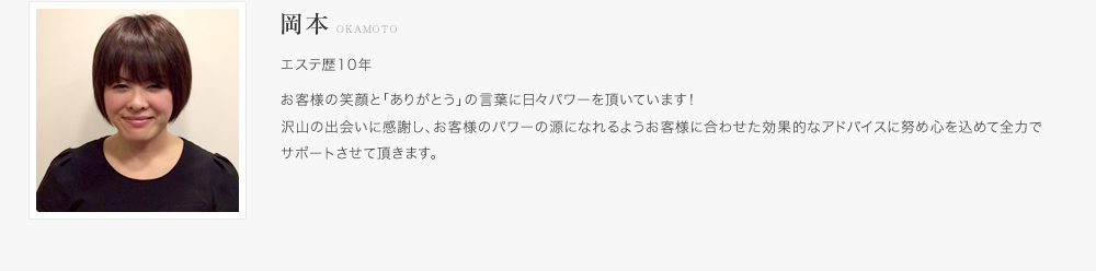 高田：エステ歴10年。お客様の笑顔と「ありがとう」の言葉に日々パワーを頂いています！沢山の出会いに感謝し、お客様のパワーの源になれるようお客様に合わせた効果的なアドバイスに努め心を込めて全力でサポートさせて頂きます。
