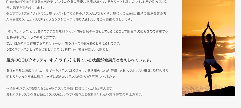 PremiumDietが考える本当の美しさとは、心身の健康な状態があってこそ作り出されるものです。心身の乱れは、免疫力低下を引き起こします。そこでプレミアムメソッドでは、疲れやストレスで心身のバランスが乱れやすい現代人のために、東洋の伝承美容の考え方を取り入れたホリスティックなケアがコースに盛り込まれているのも特徴のひとつです。「ホリスティック」とは、ありのまま全体を見つめ、人間も自然の一部としてとらえることで限界や欠如も含めて尊重する姿勢がホリスティックの考え方です。また、自然の中に存在するエネルギーは人間の身体の中にもあると考えられてます。うまくバランスがとれてる状態というのは、精神・体・環境がほどよく調和し、最良のQOL（クオリティ・オブ・ライフ）を得ている状態が健康だと考えられています。身体を自然に順応させ、エネルギーをバランスよく保っている状態のことが「健康」であり、ストレスや華麗、季節の移り変わりといった変化に順応できずに起きたバランスの乱れが「不調」となるのです。体全体のバランスを整えることがトラブルの予防、回復につながると考えます。疲れやストレスで心身ともにバランスを乱しやすい現代にこそ取り入れたい東洋美容の考え方です。