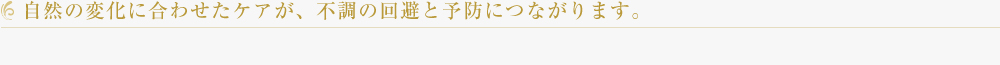 自然の変化に合わせたケアが、不調の回避と予防につながります。