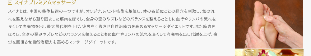 スイナプレミアムマッサージ／スイナとは、中国の整体技術の一つですが、オリジナルハンド技術を駆使し、体の各部位ごとの経穴を刺激し、気の流れを整えながら凝り固まった筋肉をほぐし、全身の歪みやズレなどのバランスを整えるとともに血行やリンパの流れを良くして老廃物を出し最大限代謝を上げ、疲労を回復させ自然治癒力を高めるマッサージダイエットです。また筋肉をほぐし、全身の歪みやズレなどのバランスを整えるとともに血行やリンパの流れを良くして老廃物を出し代謝を上げ、疲労を回復させ自然治癒力を高めるマッサージダイエットです。