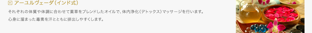 アーユルヴェーダ（インド式）／それぞれの体質や体調に合わせて薬草をブレンドしたオイルで、体内浄化（デトックス）マッサージを行います。心身に溜まった毒素を汗とともに排出しやすくします。