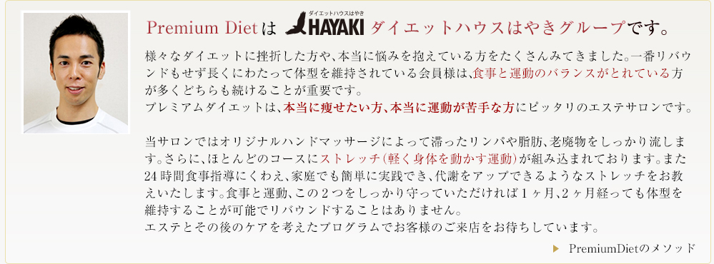様々なダイエットに挫折した方や、本当に悩みを抱えている方をたくさんみてきました。一番リバウンドもせず長くにわたって体型を維持されている会員様は、食事と運動のバランスがとれている方が多くどちらも続けることが重要です。
プレミアムダイエットは、本当に痩せたい方、本当に運動が苦手な方にピッタリのエステサロンです。
当サロンではオリジナルハンドマッサージによって滞ったリンパや脂肪、老廃物をしっかり流します。さらに、ほとんどのコースにストレッチ(軽く身体を動かす運動)が組み込まれております。また24時間食事指導にくわえ、家庭でも簡単に実践でき、代謝をアップできるようなストレッチをお教えいたします。食事と運動、この2つをしっかり守っていただければ1ヶ月、2ヶ月経っても体型を維持することが可能でリバウンドすることはありません。
エステとその後のケアを考えたプログラムでお客様のご来店をお待ちしています。